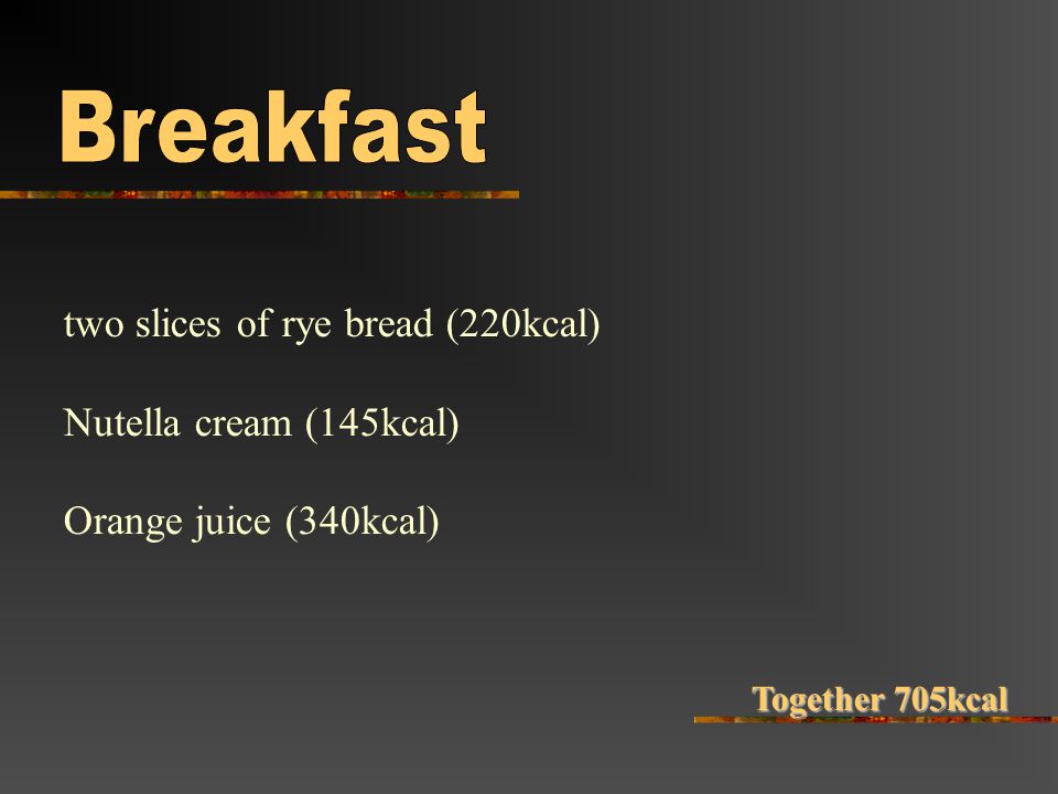 two slices of rye bread (220kcal) Nutella cream (145kcal) Orange juice (340kcal) Together 705kcal
