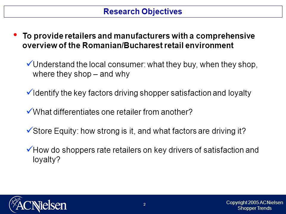 Copyright 2005 ACNielsen Shopper Trends 2 Research Objectives To provide retailers and manufacturers with a comprehensive overview of the Romanian/Bucharest retail environment Understand the local consumer: what they buy, when they shop, where they shop – and why Identify the key factors driving shopper satisfaction and loyalty What differentiates one retailer from another.