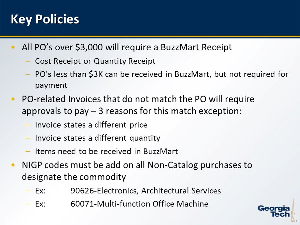 8 Key Policies All PO’s over $3,000 will require a BuzzMart Receipt –Cost Receipt or Quantity Receipt –PO’s less than $3K can be received in BuzzMart, but not required for payment PO-related Invoices that do not match the PO will require approvals to pay – 3 reasons for this match exception: –Invoice states a different price –Invoice states a different quantity –Items need to be received in BuzzMart NIGP codes must be add on all Non-Catalog purchases to designate the commodity –Ex: Electronics, Architectural Services –Ex:60071-Multi-function Office Machine