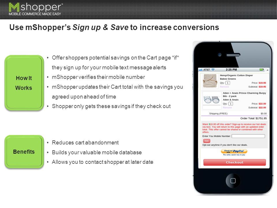 How It Works Benefits Offer shoppers potential savings on the Cart page *if* they sign up for your mobile text message alerts mShopper verifies their mobile number mShopper updates their Cart total with the savings you agreed upon ahead of time Shopper only gets these savings if they check out Reduces cart abandonment Builds your valuable mobile database Allows you to contact shopper at later date Use mShopper’s Sign up & Save to increase conversions