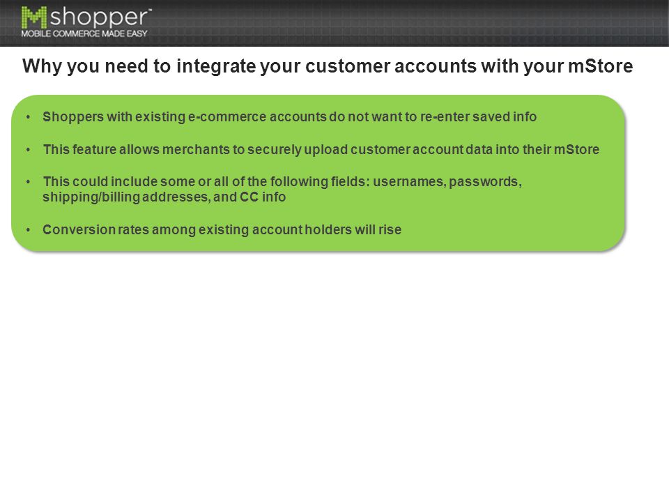 Why you need to integrate your customer accounts with your mStore Shoppers with existing e-commerce accounts do not want to re-enter saved info This feature allows merchants to securely upload customer account data into their mStore This could include some or all of the following fields: usernames, passwords, shipping/billing addresses, and CC info Conversion rates among existing account holders will rise Shoppers with existing e-commerce accounts do not want to re-enter saved info This feature allows merchants to securely upload customer account data into their mStore This could include some or all of the following fields: usernames, passwords, shipping/billing addresses, and CC info Conversion rates among existing account holders will rise