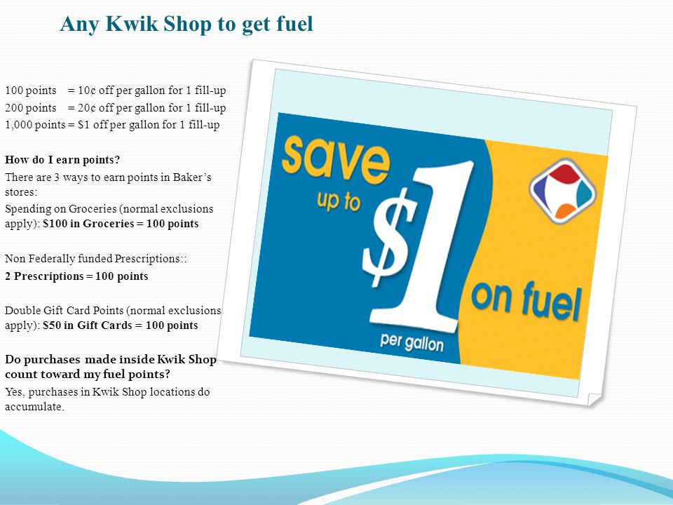 Any Kwik Shop to get fuel 100 points = 10¢ off per gallon for 1 fill-up 200 points = 20¢ off per gallon for 1 fill-up 1,000 points = $1 off per gallon for 1 fill-up How do I earn points.