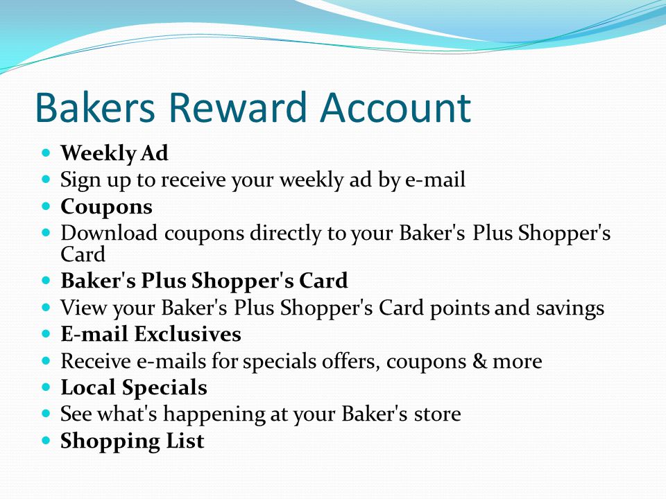 Bakers Reward Account Weekly Ad Sign up to receive your weekly ad by  Coupons Download coupons directly to your Baker s Plus Shopper s Card Baker s Plus Shopper s Card View your Baker s Plus Shopper s Card points and savings  Exclusives Receive  s for specials offers, coupons & more Local Specials See what s happening at your Baker s store Shopping List