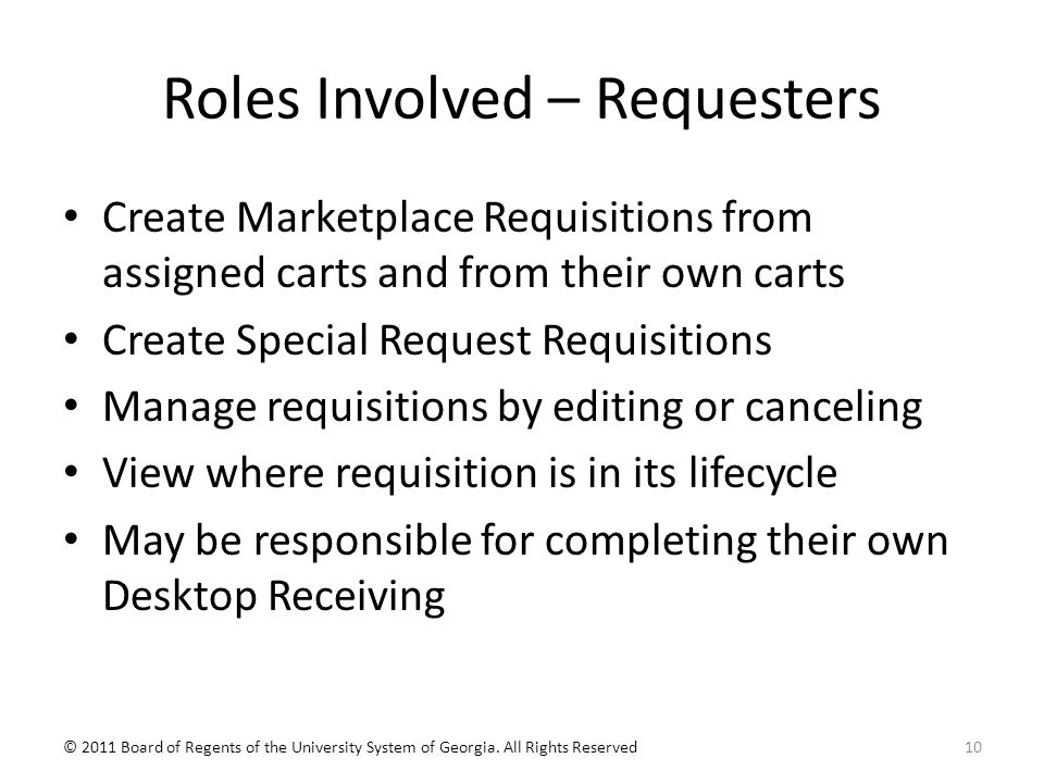 Roles Involved – Requesters Create Marketplace Requisitions from assigned carts and from their own carts Create Special Request Requisitions Manage requisitions by editing or canceling View where requisition is in its lifecycle May be responsible for completing their own Desktop Receiving 10© 2011 Board of Regents of the University System of Georgia.