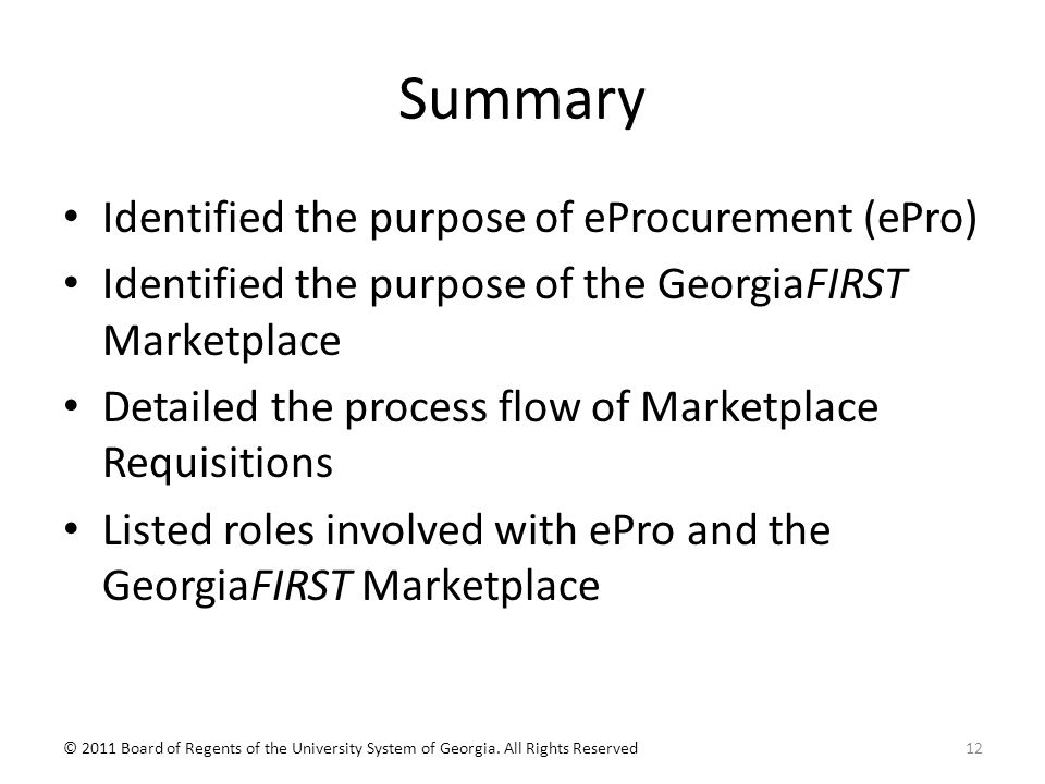 Summary Identified the purpose of eProcurement (ePro) Identified the purpose of the GeorgiaFIRST Marketplace Detailed the process flow of Marketplace Requisitions Listed roles involved with ePro and the GeorgiaFIRST Marketplace 12© 2011 Board of Regents of the University System of Georgia.