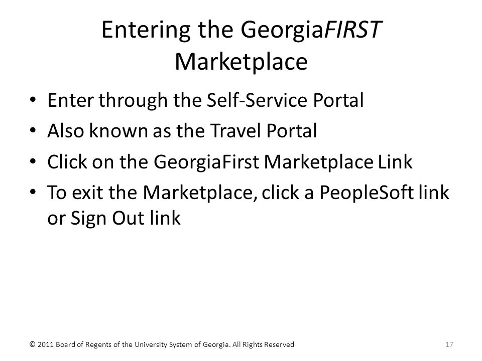 Entering the GeorgiaFIRST Marketplace Enter through the Self-Service Portal Also known as the Travel Portal Click on the GeorgiaFirst Marketplace Link To exit the Marketplace, click a PeopleSoft link or Sign Out link © 2011 Board of Regents of the University System of Georgia.