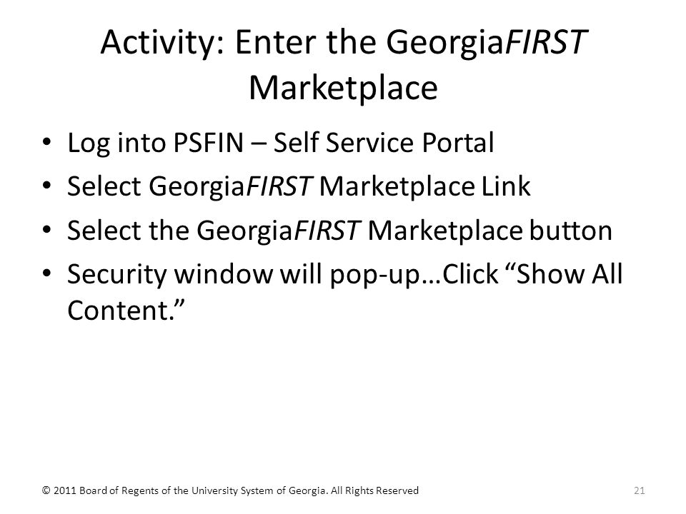 Activity: Enter the GeorgiaFIRST Marketplace Log into PSFIN – Self Service Portal Select GeorgiaFIRST Marketplace Link Select the GeorgiaFIRST Marketplace button Security window will pop-up…Click Show All Content. © 2011 Board of Regents of the University System of Georgia.
