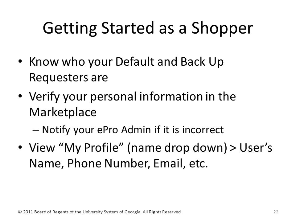 Getting Started as a Shopper Know who your Default and Back Up Requesters are Verify your personal information in the Marketplace – Notify your ePro Admin if it is incorrect View My Profile (name drop down) > User’s Name, Phone Number,  , etc.