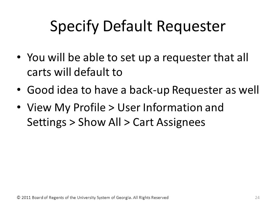 Specify Default Requester You will be able to set up a requester that all carts will default to Good idea to have a back-up Requester as well View My Profile > User Information and Settings > Show All > Cart Assignees 24© 2011 Board of Regents of the University System of Georgia.