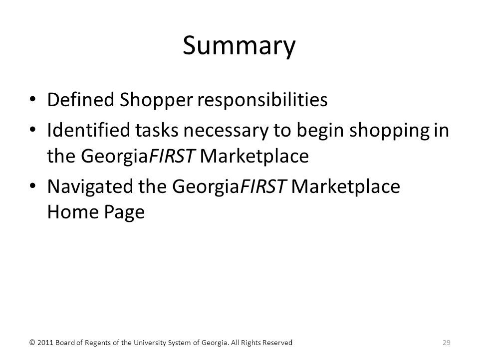 Summary Defined Shopper responsibilities Identified tasks necessary to begin shopping in the GeorgiaFIRST Marketplace Navigated the GeorgiaFIRST Marketplace Home Page 29© 2011 Board of Regents of the University System of Georgia.