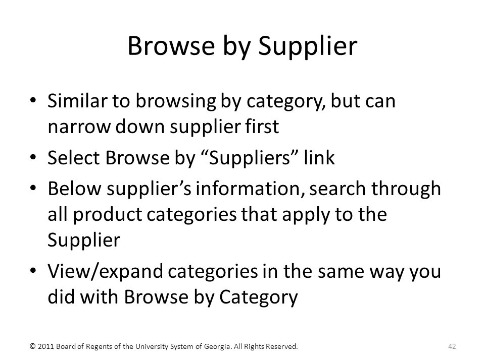 Browse by Supplier Similar to browsing by category, but can narrow down supplier first Select Browse by Suppliers link Below supplier’s information, search through all product categories that apply to the Supplier View/expand categories in the same way you did with Browse by Category 42© 2011 Board of Regents of the University System of Georgia.