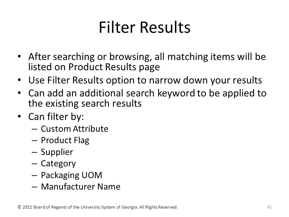 Filter Results After searching or browsing, all matching items will be listed on Product Results page Use Filter Results option to narrow down your results Can add an additional search keyword to be applied to the existing search results Can filter by: – Custom Attribute – Product Flag – Supplier – Category – Packaging UOM – Manufacturer Name 45© 2011 Board of Regents of the University System of Georgia.