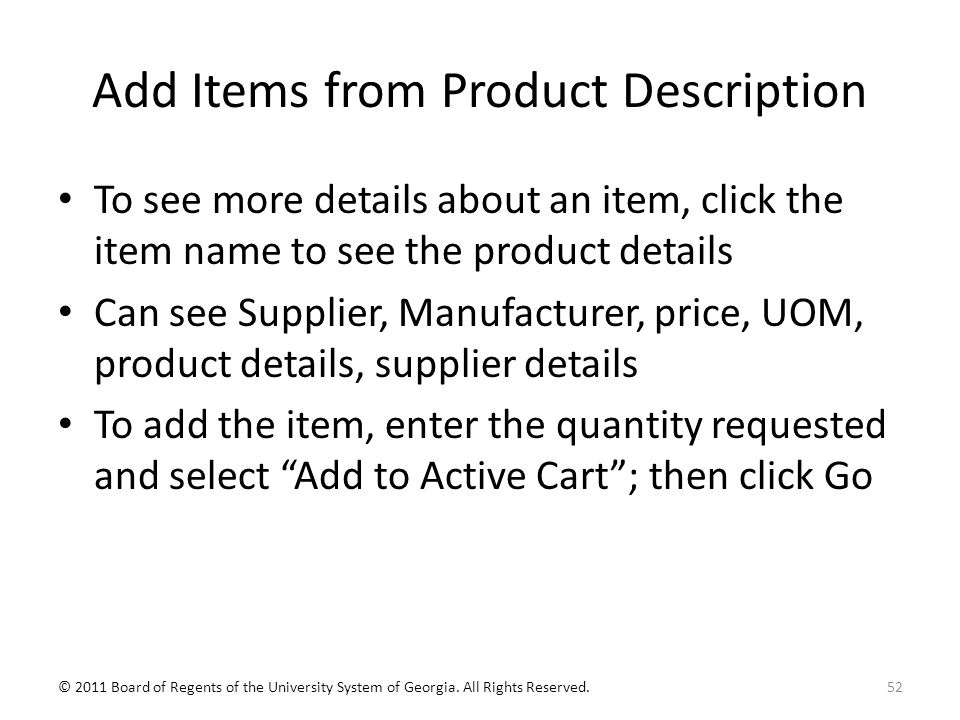 Add Items from Product Description To see more details about an item, click the item name to see the product details Can see Supplier, Manufacturer, price, UOM, product details, supplier details To add the item, enter the quantity requested and select Add to Active Cart ; then click Go 52© 2011 Board of Regents of the University System of Georgia.