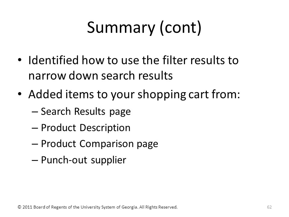 Summary (cont) Identified how to use the filter results to narrow down search results Added items to your shopping cart from: – Search Results page – Product Description – Product Comparison page – Punch-out supplier 62© 2011 Board of Regents of the University System of Georgia.
