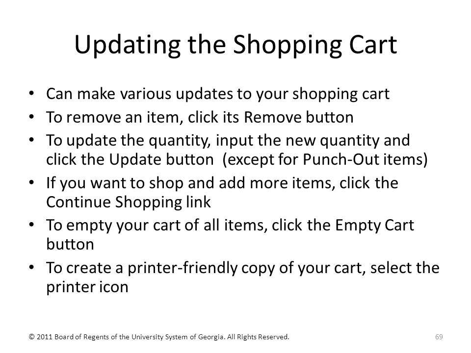Updating the Shopping Cart Can make various updates to your shopping cart To remove an item, click its Remove button To update the quantity, input the new quantity and click the Update button (except for Punch-Out items) If you want to shop and add more items, click the Continue Shopping link To empty your cart of all items, click the Empty Cart button To create a printer-friendly copy of your cart, select the printer icon 69© 2011 Board of Regents of the University System of Georgia.