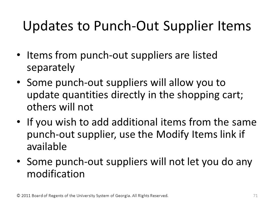 Updates to Punch-Out Supplier Items Items from punch-out suppliers are listed separately Some punch-out suppliers will allow you to update quantities directly in the shopping cart; others will not If you wish to add additional items from the same punch-out supplier, use the Modify Items link if available Some punch-out suppliers will not let you do any modification 71© 2011 Board of Regents of the University System of Georgia.