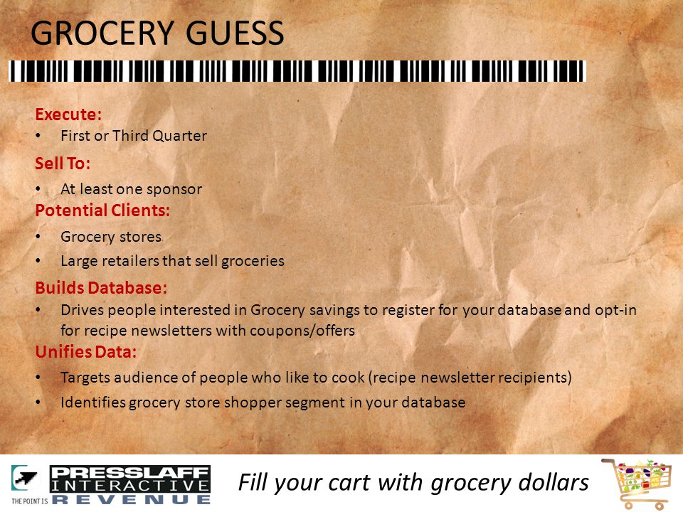 GROCERY GUESS Execute: First or Third Quarter Sell To: At least one sponsor Potential Clients: Grocery stores Large retailers that sell groceries Builds Database: Drives people interested in Grocery savings to register for your database and opt-in for recipe newsletters with coupons/offers Unifies Data: Targets audience of people who like to cook (recipe newsletter recipients) Identifies grocery store shopper segment in your database Fill your cart with grocery dollars