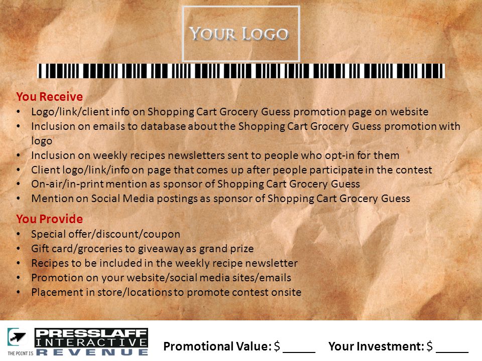 You Receive Logo/link/client info on Shopping Cart Grocery Guess promotion page on website Inclusion on  s to database about the Shopping Cart Grocery Guess promotion with logo Inclusion on weekly recipes newsletters sent to people who opt-in for them Client logo/link/info on page that comes up after people participate in the contest On-air/in-print mention as sponsor of Shopping Cart Grocery Guess Mention on Social Media postings as sponsor of Shopping Cart Grocery Guess You Provide Special offer/discount/coupon Gift card/groceries to giveaway as grand prize Recipes to be included in the weekly recipe newsletter Promotion on your website/social media sites/ s Placement in store/locations to promote contest onsite Promotional Value: $ _____ Your Investment: $ _____