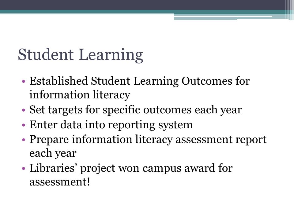 Student Learning Established Student Learning Outcomes for information literacy Set targets for specific outcomes each year Enter data into reporting system Prepare information literacy assessment report each year Libraries’ project won campus award for assessment!