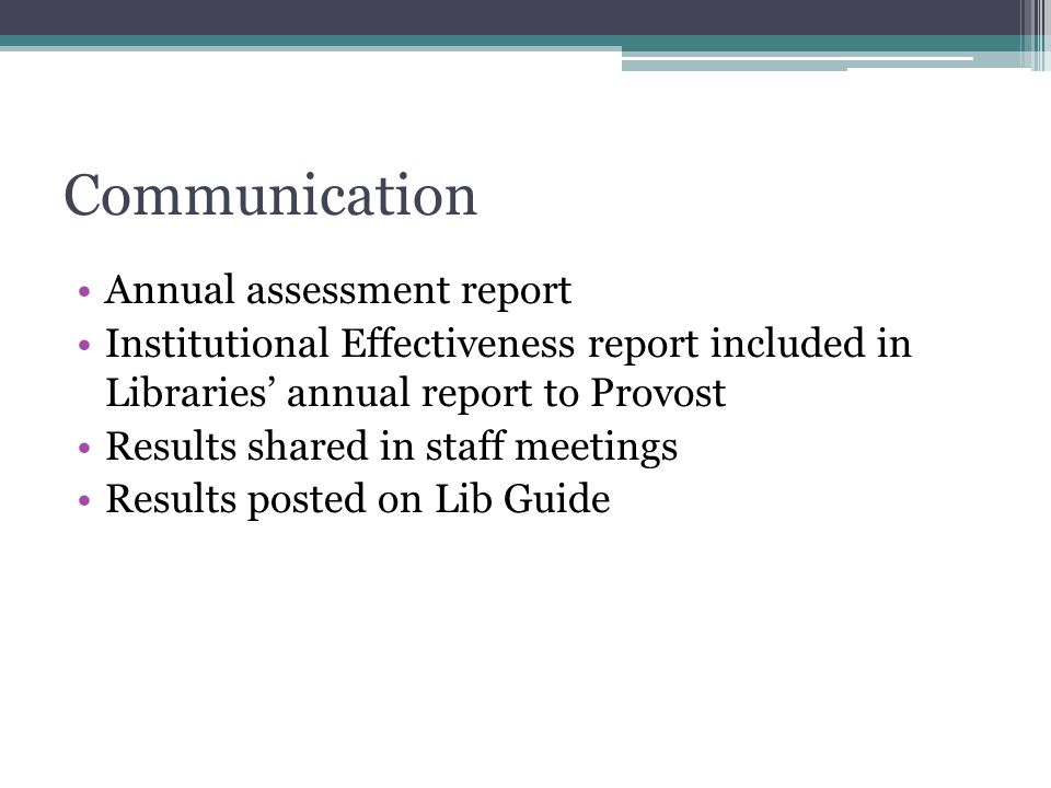 Communication Annual assessment report Institutional Effectiveness report included in Libraries’ annual report to Provost Results shared in staff meetings Results posted on Lib Guide