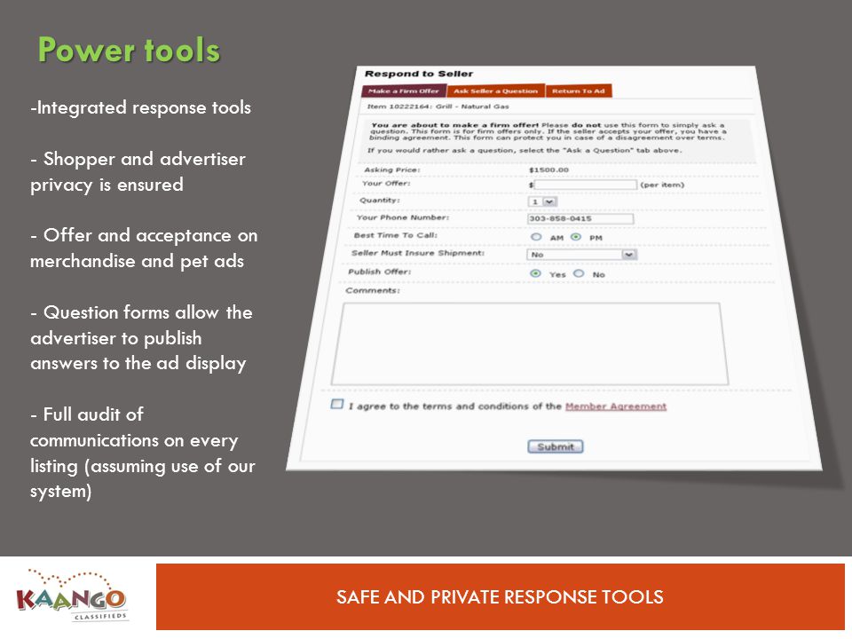 SAFE AND PRIVATE RESPONSE TOOLS -Integrated response tools - Shopper and advertiser privacy is ensured - Offer and acceptance on merchandise and pet ads - Question forms allow the advertiser to publish answers to the ad display - Full audit of communications on every listing (assuming use of our system) Power tools