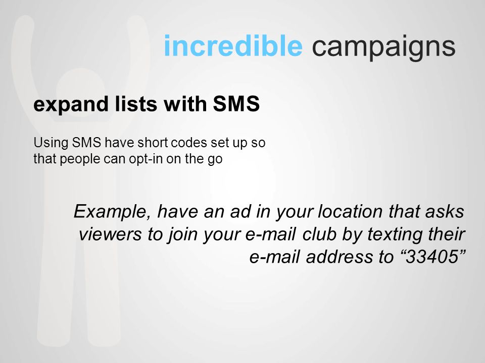 incredible campaigns expand lists with SMS Using SMS have short codes set up so that people can opt-in on the go Example, have an ad in your location that asks viewers to join your  club by texting their  address to