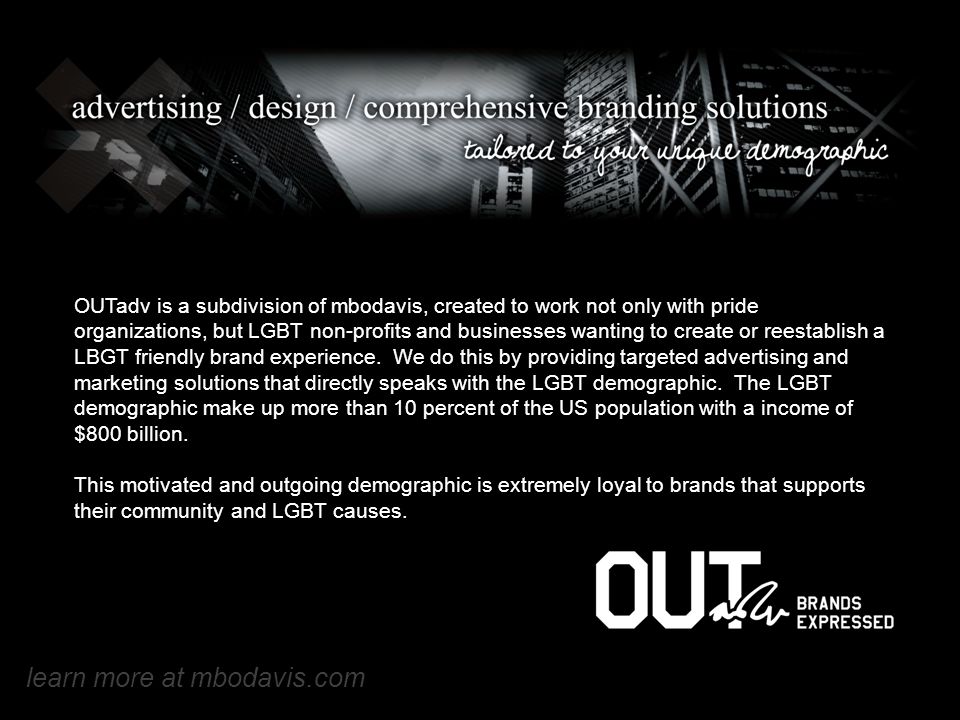 OUTadv is a subdivision of mbodavis, created to work not only with pride organizations, but LGBT non-profits and businesses wanting to create or reestablish a LBGT friendly brand experience.
