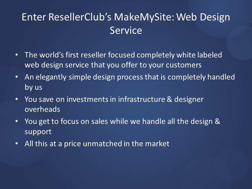 Enter ResellerClub’s MakeMySite: Web Design Service The world’s first reseller focused completely white labeled web design service that you offer to your customers An elegantly simple design process that is completely handled by us You save on investments in infrastructure & designer overheads You get to focus on sales while we handle all the design & support All this at a price unmatched in the market