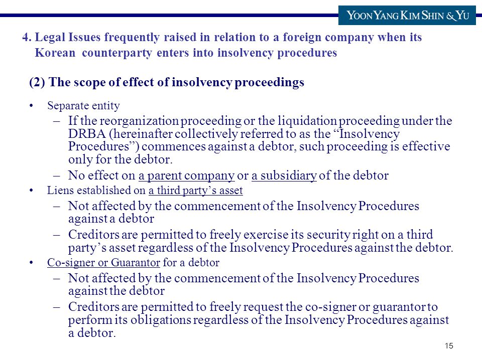 15 (2) The scope of effect of insolvency proceedings Separate entity –If the reorganization proceeding or the liquidation proceeding under the DRBA (hereinafter collectively referred to as the Insolvency Procedures ) commences against a debtor, such proceeding is effective only for the debtor.