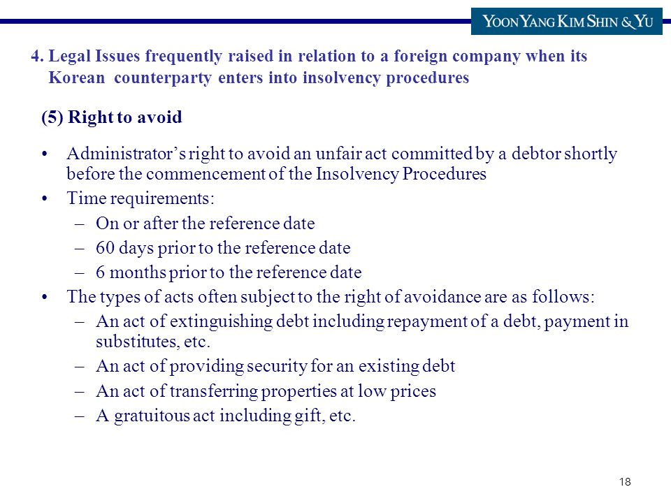 18 (5) Right to avoid Administrator’s right to avoid an unfair act committed by a debtor shortly before the commencement of the Insolvency Procedures Time requirements: –On or after the reference date –60 days prior to the reference date –6 months prior to the reference date The types of acts often subject to the right of avoidance are as follows: –An act of extinguishing debt including repayment of a debt, payment in substitutes, etc.