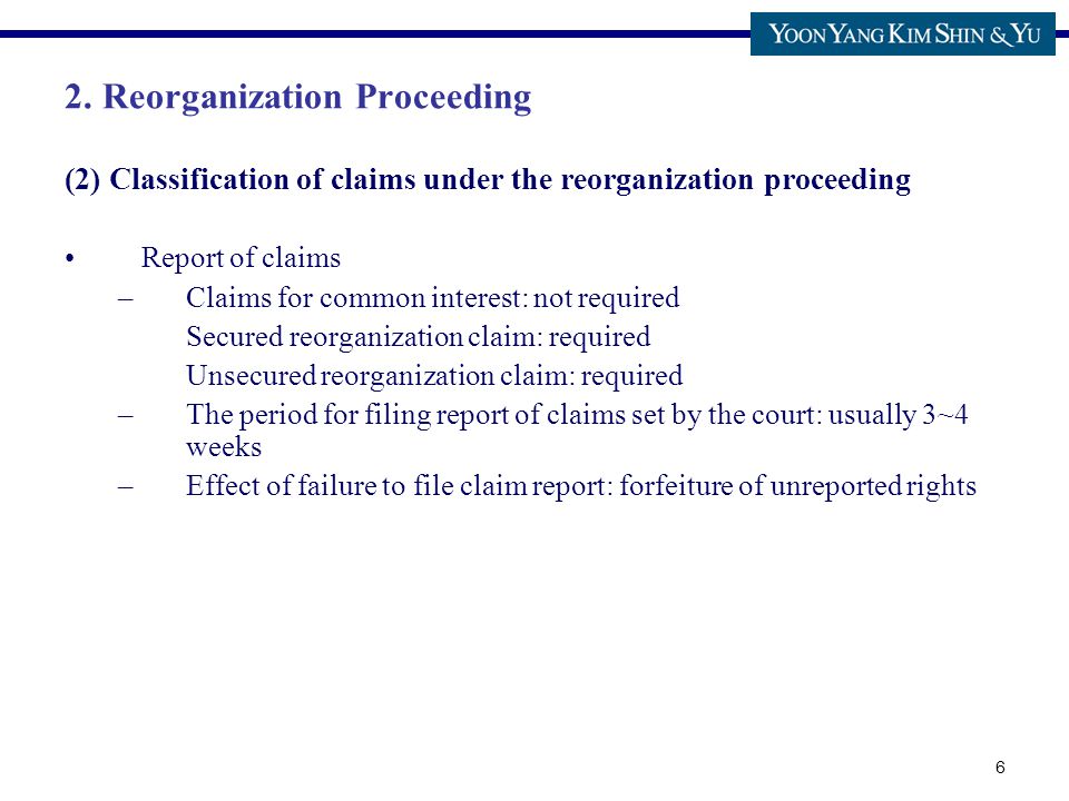6 (2) Classification of claims under the reorganization proceeding Report of claims –Claims for common interest: not required Secured reorganization claim: required Unsecured reorganization claim: required –The period for filing report of claims set by the court: usually 3~4 weeks –Effect of failure to file claim report: forfeiture of unreported rights 2.