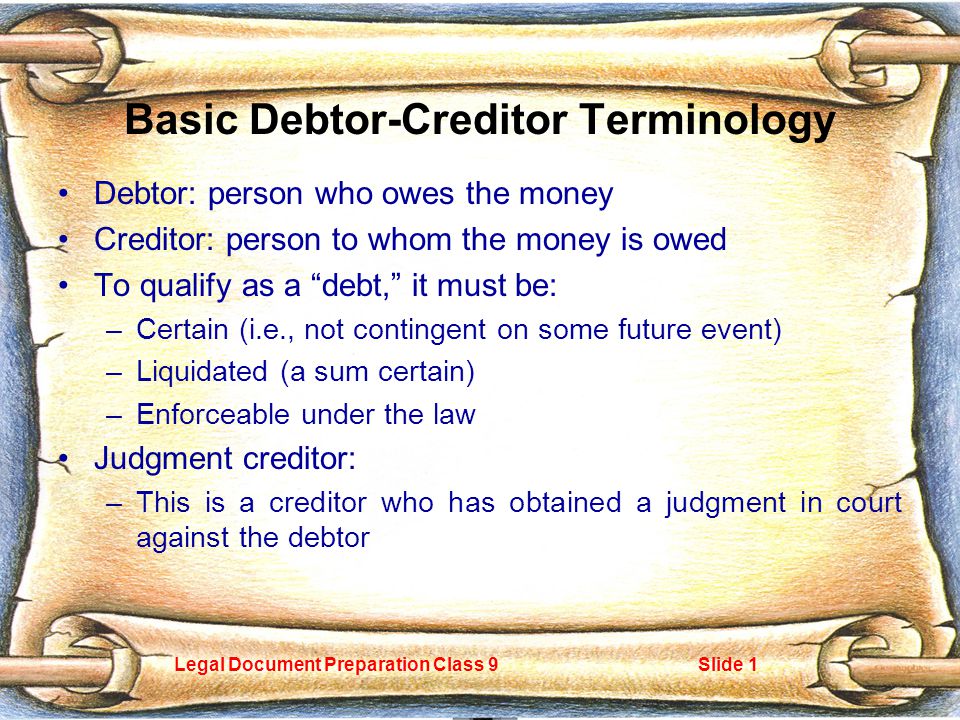 Legal Document Preparation Class 9Slide 1 Basic Debtor-Creditor Terminology Debtor: person who owes the money Creditor: person to whom the money is owed To qualify as a debt, it must be: –Certain (i.e., not contingent on some future event) –Liquidated (a sum certain) –Enforceable under the law Judgment creditor: –This is a creditor who has obtained a judgment in court against the debtor