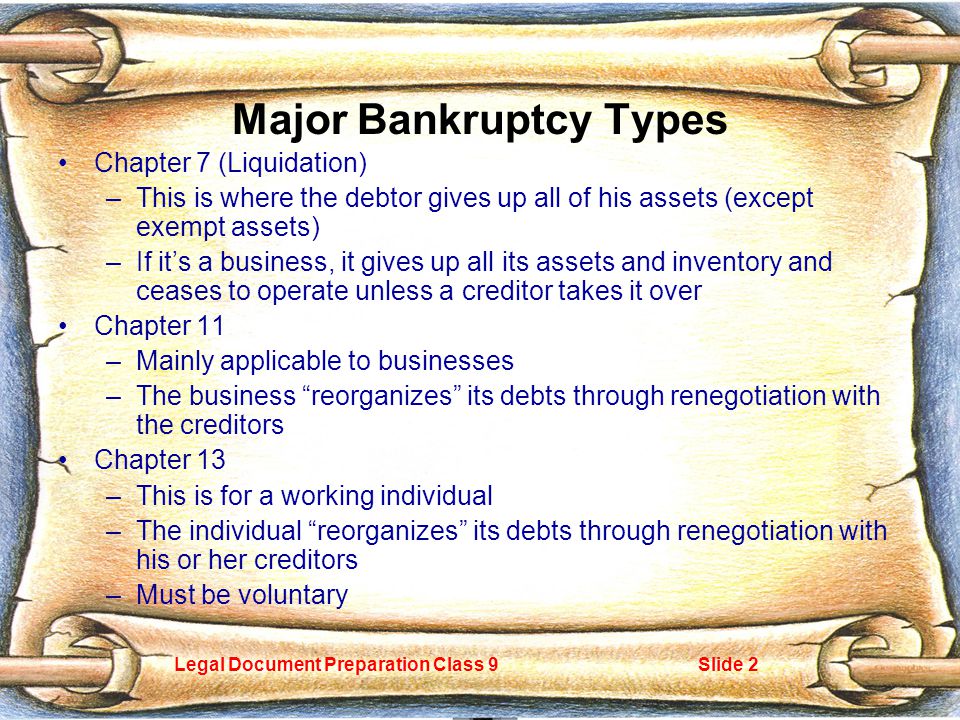 Legal Document Preparation Class 9Slide 2 Major Bankruptcy Types Chapter 7 (Liquidation) –This is where the debtor gives up all of his assets (except exempt assets) –If it’s a business, it gives up all its assets and inventory and ceases to operate unless a creditor takes it over Chapter 11 –Mainly applicable to businesses –The business reorganizes its debts through renegotiation with the creditors Chapter 13 –This is for a working individual –The individual reorganizes its debts through renegotiation with his or her creditors –Must be voluntary