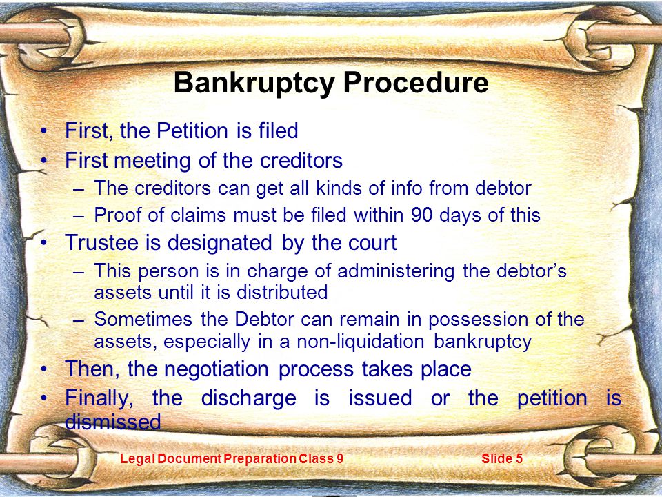 Legal Document Preparation Class 9Slide 5 Bankruptcy Procedure First, the Petition is filed First meeting of the creditors –The creditors can get all kinds of info from debtor –Proof of claims must be filed within 90 days of this Trustee is designated by the court –This person is in charge of administering the debtor’s assets until it is distributed –Sometimes the Debtor can remain in possession of the assets, especially in a non-liquidation bankruptcy Then, the negotiation process takes place Finally, the discharge is issued or the petition is dismissed