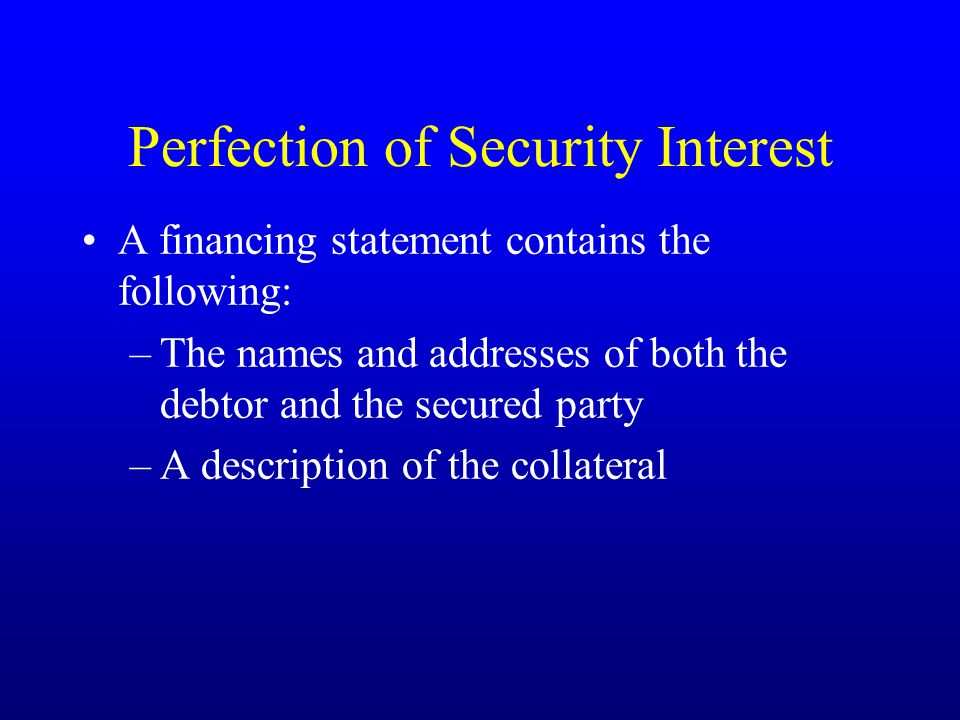 Perfection of Security Interest A financing statement contains the following: –The names and addresses of both the debtor and the secured party –A description of the collateral