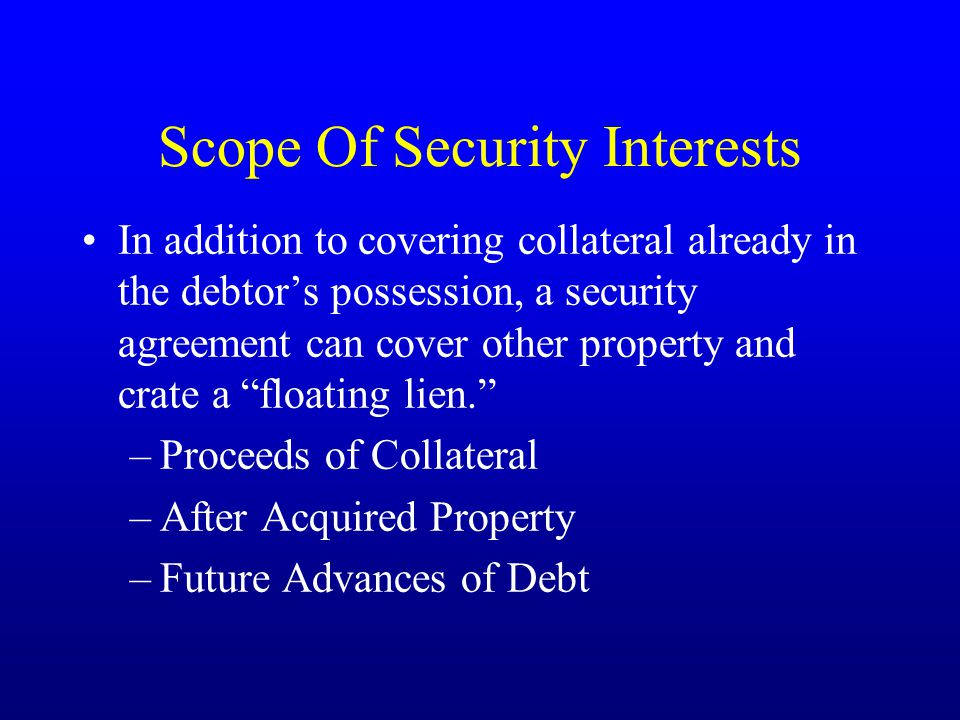 Scope Of Security Interests In addition to covering collateral already in the debtor’s possession, a security agreement can cover other property and crate a floating lien. –Proceeds of Collateral –After Acquired Property –Future Advances of Debt