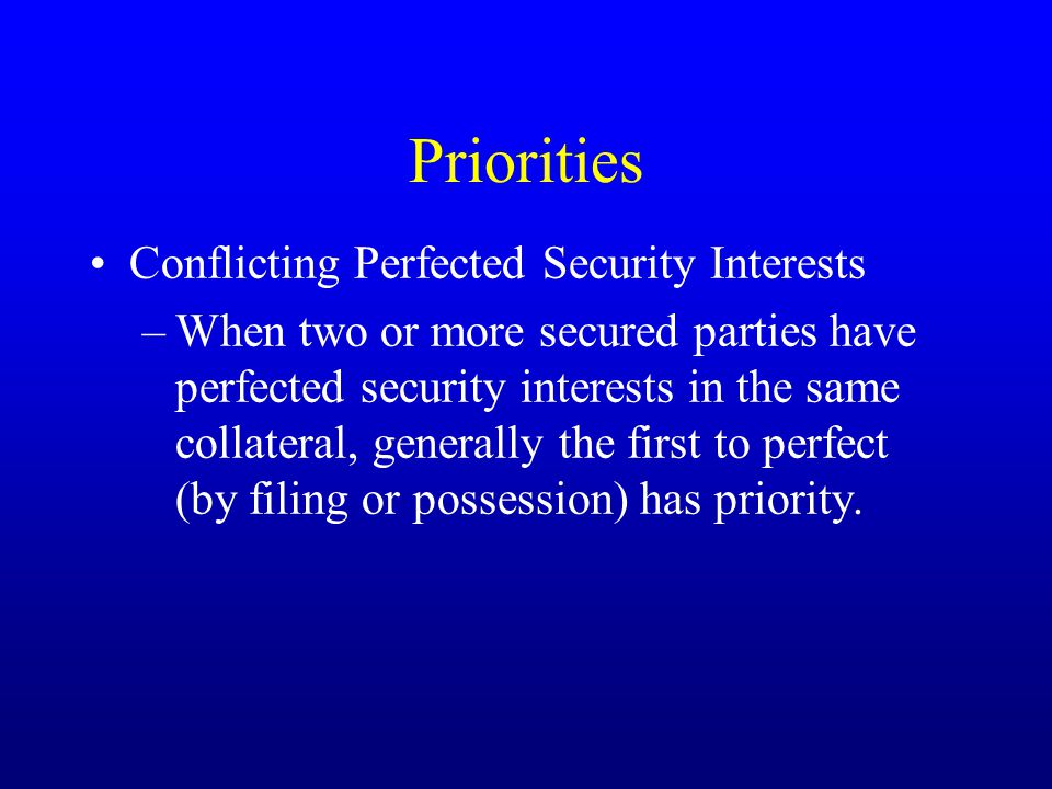 Priorities Conflicting Perfected Security Interests –When two or more secured parties have perfected security interests in the same collateral, generally the first to perfect (by filing or possession) has priority.