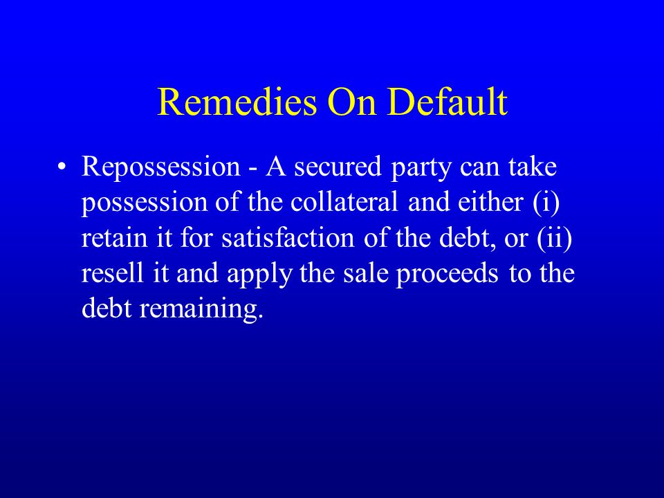 Remedies On Default Repossession - A secured party can take possession of the collateral and either (i) retain it for satisfaction of the debt, or (ii) resell it and apply the sale proceeds to the debt remaining.