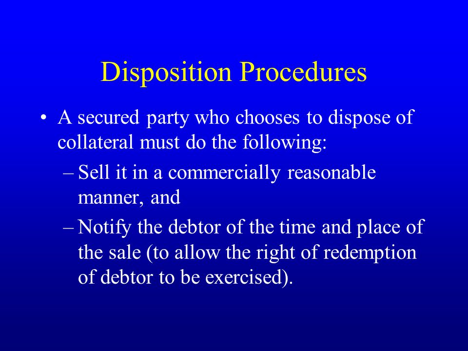 Disposition Procedures A secured party who chooses to dispose of collateral must do the following: –Sell it in a commercially reasonable manner, and –Notify the debtor of the time and place of the sale (to allow the right of redemption of debtor to be exercised).
