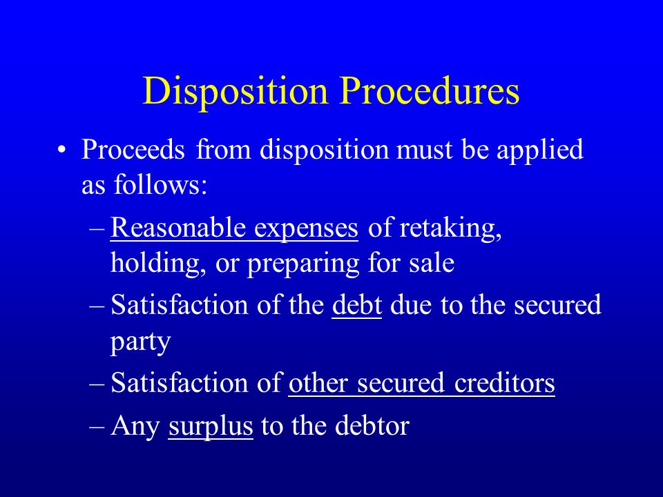 Disposition Procedures Proceeds from disposition must be applied as follows: –Reasonable expenses of retaking, holding, or preparing for sale –Satisfaction of the debt due to the secured party –Satisfaction of other secured creditors –Any surplus to the debtor