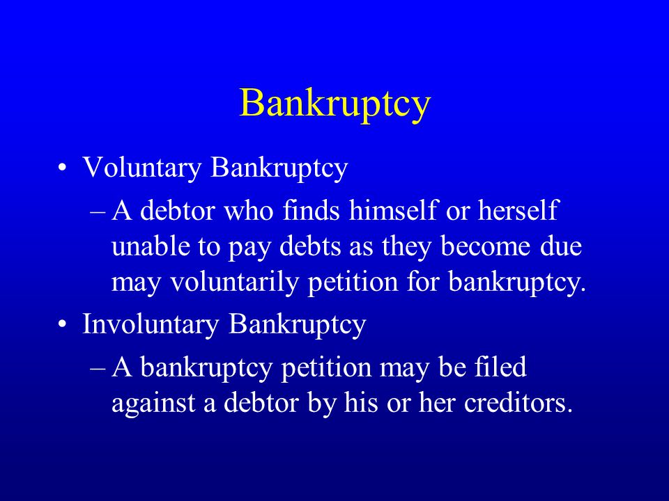 Bankruptcy Voluntary Bankruptcy –A debtor who finds himself or herself unable to pay debts as they become due may voluntarily petition for bankruptcy.