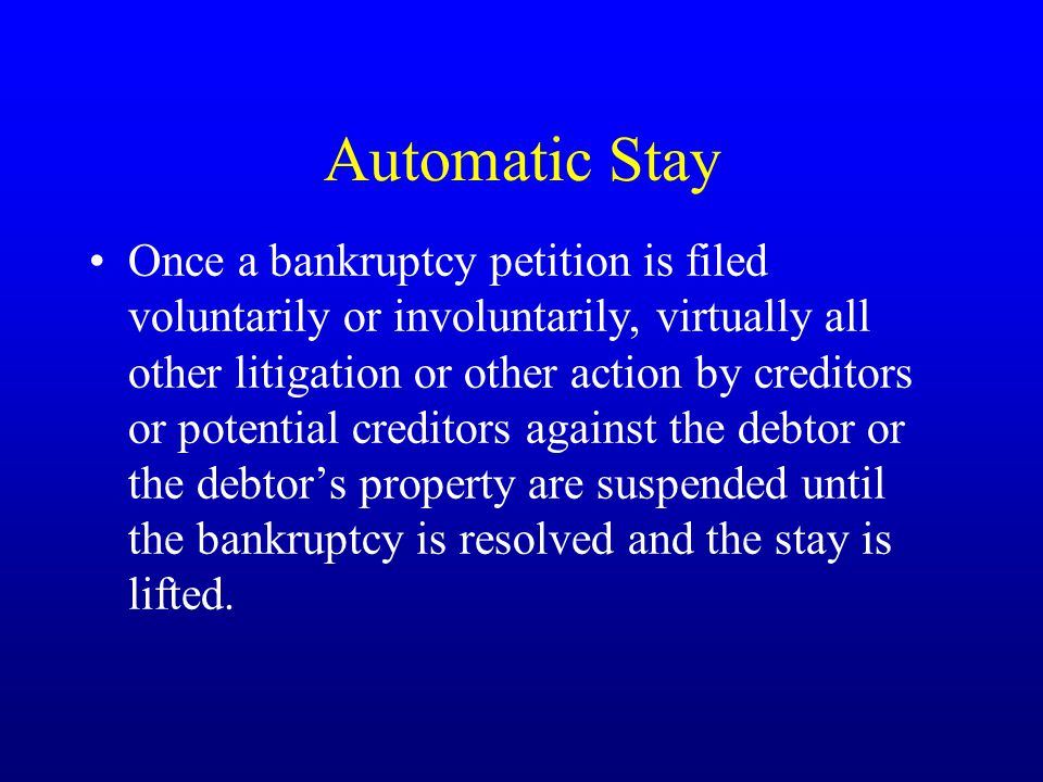 Automatic Stay Once a bankruptcy petition is filed voluntarily or involuntarily, virtually all other litigation or other action by creditors or potential creditors against the debtor or the debtor’s property are suspended until the bankruptcy is resolved and the stay is lifted.