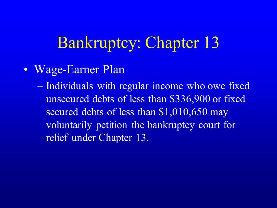Bankruptcy: Chapter 13 Wage-Earner Plan –Individuals with regular income who owe fixed unsecured debts of less than $336,900 or fixed secured debts of less than $1,010,650 may voluntarily petition the bankruptcy court for relief under Chapter 13.