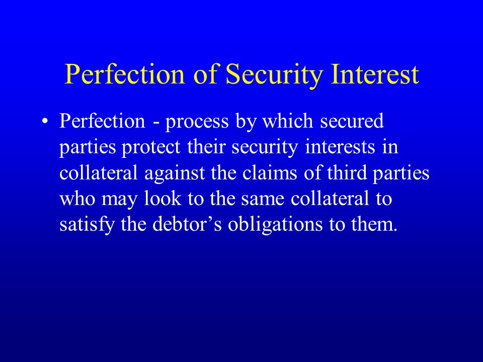 Perfection of Security Interest Perfection - process by which secured parties protect their security interests in collateral against the claims of third parties who may look to the same collateral to satisfy the debtor’s obligations to them.