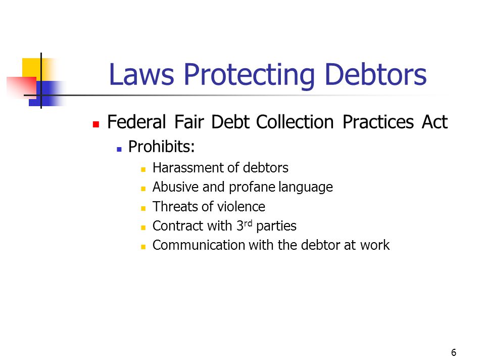6 Federal Fair Debt Collection Practices Act Prohibits: Harassment of debtors Abusive and profane language Threats of violence Contract with 3 rd parties Communication with the debtor at work Laws Protecting Debtors