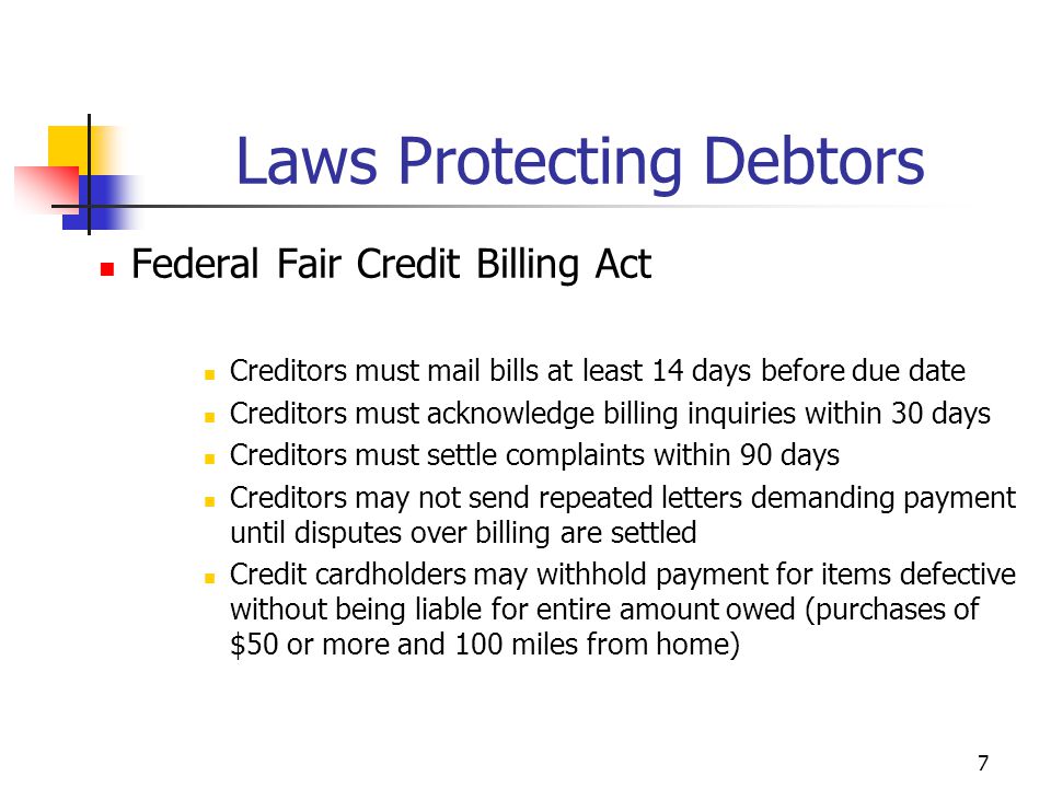 7 Federal Fair Credit Billing Act Creditors must mail bills at least 14 days before due date Creditors must acknowledge billing inquiries within 30 days Creditors must settle complaints within 90 days Creditors may not send repeated letters demanding payment until disputes over billing are settled Credit cardholders may withhold payment for items defective without being liable for entire amount owed (purchases of $50 or more and 100 miles from home) Laws Protecting Debtors