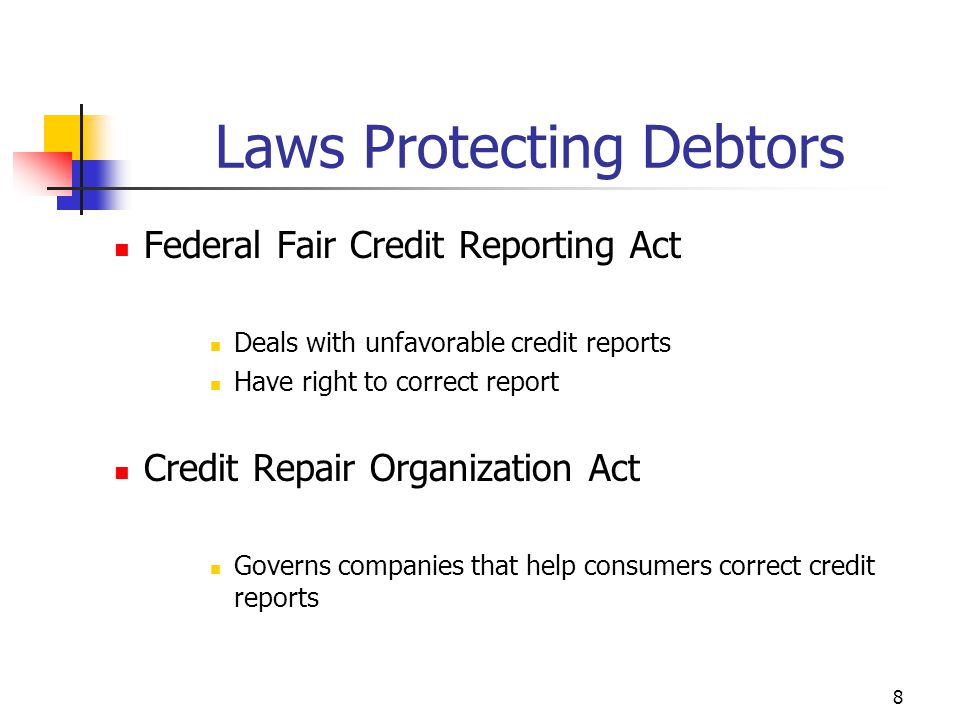 8 Federal Fair Credit Reporting Act Deals with unfavorable credit reports Have right to correct report Credit Repair Organization Act Governs companies that help consumers correct credit reports Laws Protecting Debtors