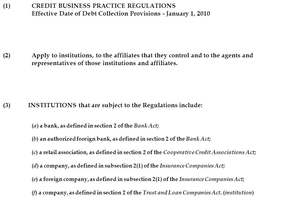 (1)CREDIT BUSINESS PRACTICE REGULATIONS Effective Date of Debt Collection Provisions - January 1, 2010 (2)Apply to institutions, to the affiliates that they control and to the agents and representatives of those institutions and affiliates.