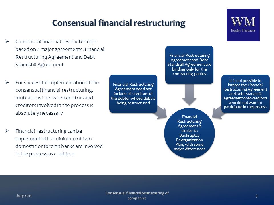 3July 2011 Consensual financial restructuring  Consensual financial restructuring is based on 2 major agreements: Financial Restructuring Agreement and Debt Standstill Agreement  For successful implementation of the consensual financial restructuring, mutual trust between debtors and creditors involved in the process is absolutely necessary  Financial restructuring can be implemented if a minimum of two domestic or foreign banks are involved in the process as creditors Financial Restructuring Agreement is similar to Bankruptcy Reorganization Plan, with some major differences Financial Restructuring Agreement need not include all creditors of the debtor whose debt is being restructured Financial Restructuring Agreement and Debt Standstill Agreement are binding only for the contracting parties It is not possible to impose the Financial Restructuring Agreement and Debt Standstill Agreement onto creditors who do not want to participate in the process Consensual financial restructuring of companies