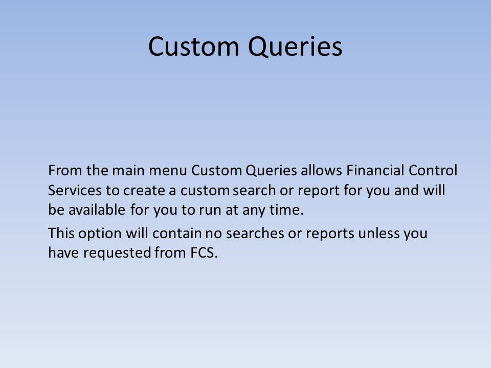 Custom Queries From the main menu Custom Queries allows Financial Control Services to create a custom search or report for you and will be available for you to run at any time.